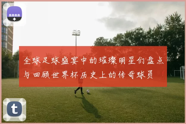 全球足球盛宴中的璀璨明星们盘点与回顾世界杯历史上的传奇球员