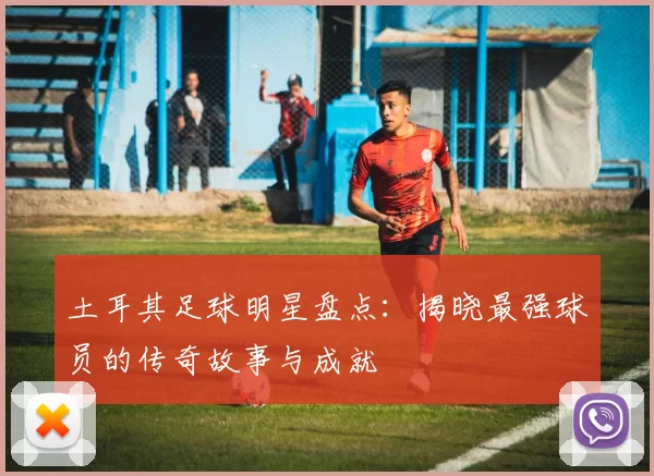 土耳其足球明星盘点：揭晓最强球员的传奇故事与成就