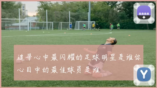 追寻心中最闪耀的足球明星是谁你心目中的最佳球员是谁