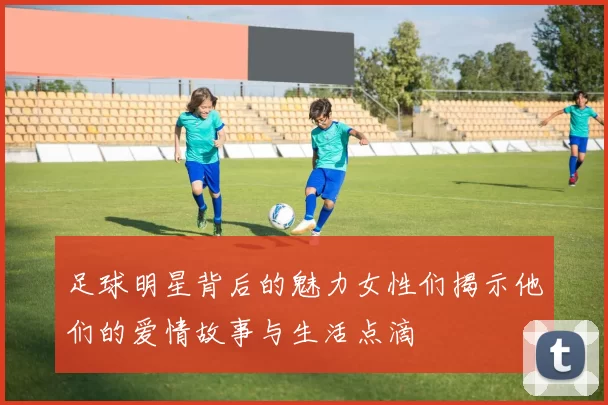 足球明星背后的魅力女性们揭示他们的爱情故事与生活点滴