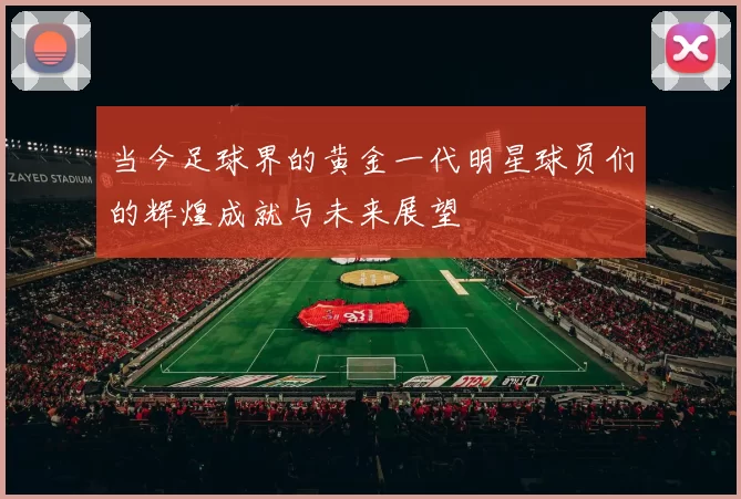 当今足球界的黄金一代明星球员们的辉煌成就与未来展望