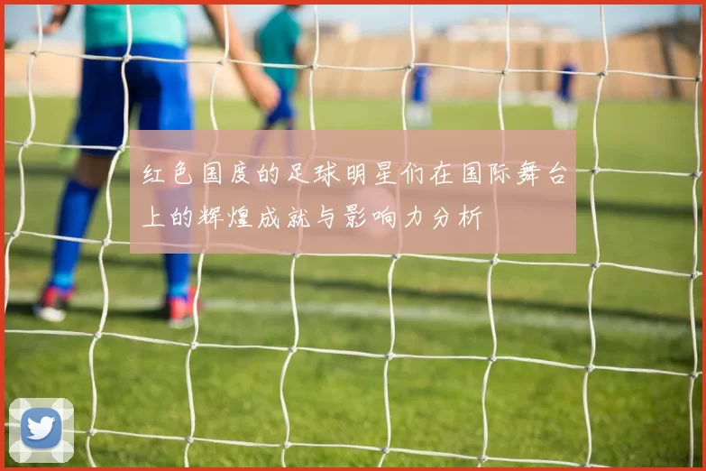 红色国度的足球明星们在国际舞台上的辉煌成就与影响力分析