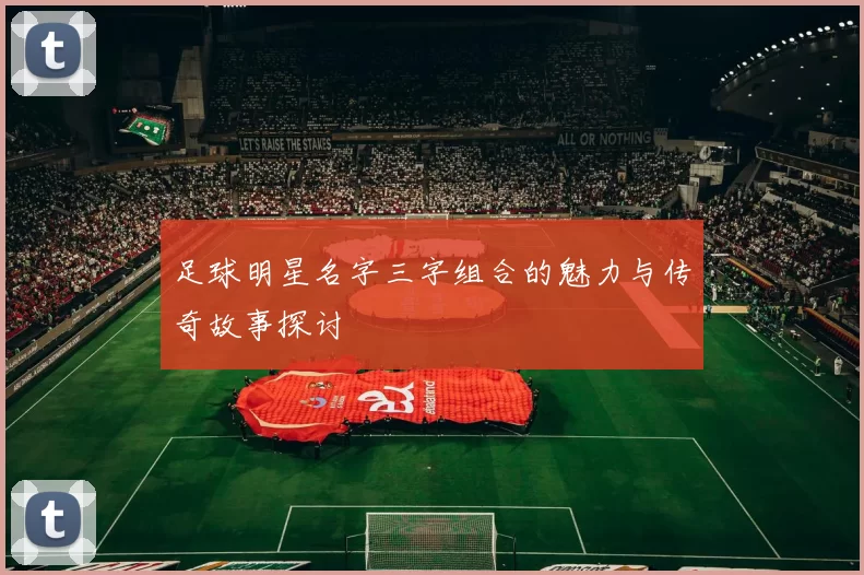 足球明星名字三字组合的魅力与传奇故事探讨