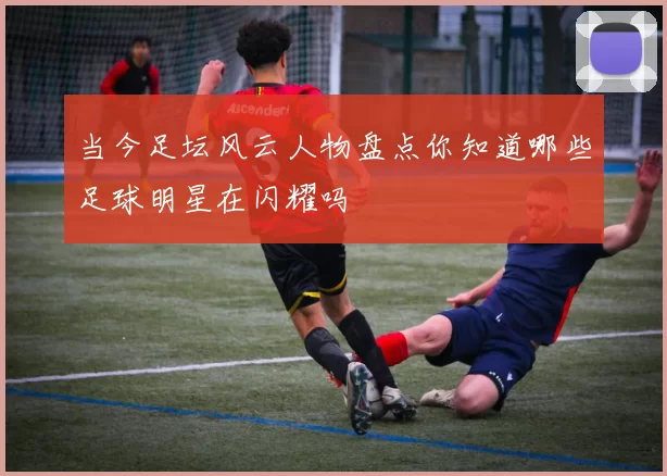 当今足坛风云人物盘点你知道哪些足球明星在闪耀吗