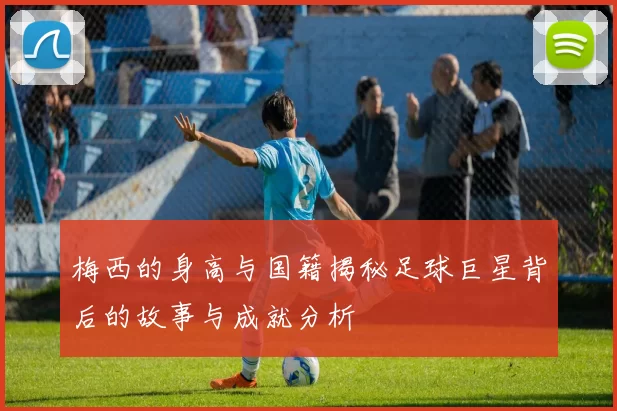 梅西的身高与国籍揭秘足球巨星背后的故事与成就分析