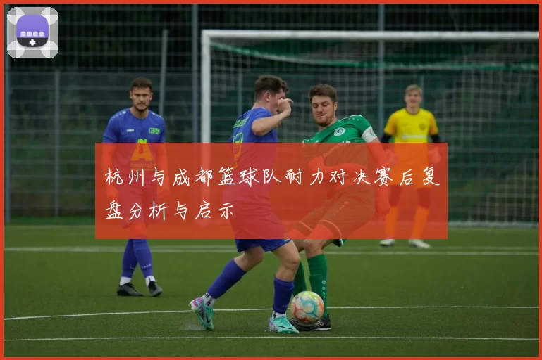 杭州与成都篮球队耐力对决赛后复盘分析与启示