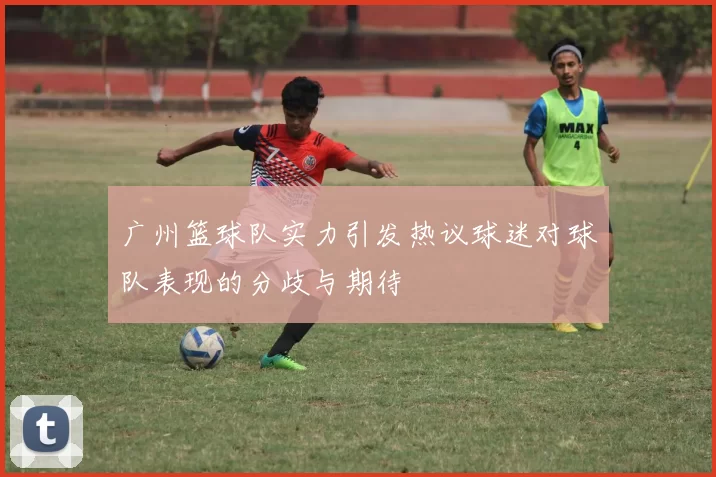 广州篮球队实力引发热议球迷对球队表现的分歧与期待