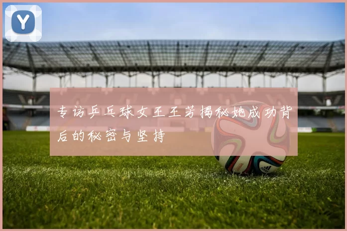 专访乒乓球女王王芳揭秘她成功背后的秘密与坚持