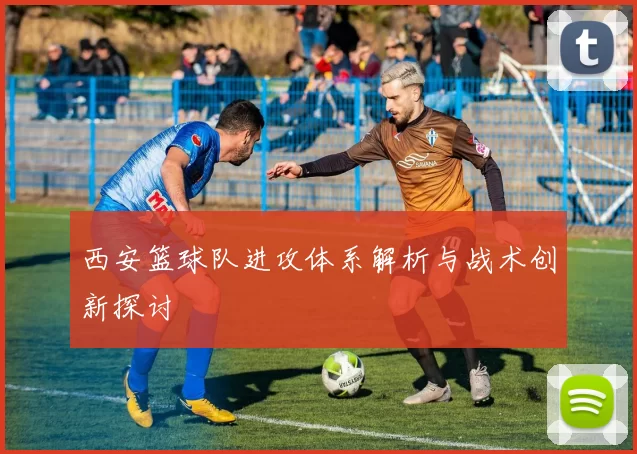 西安篮球队进攻体系解析与战术创新探讨