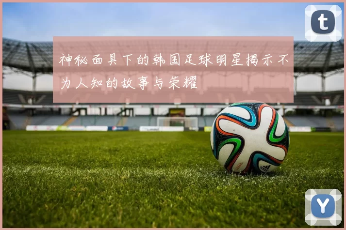 神秘面具下的韩国足球明星揭示不为人知的故事与荣耀