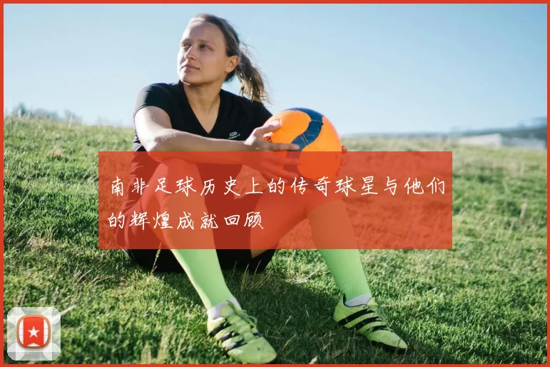 南非足球历史上的传奇球星与他们的辉煌成就回顾