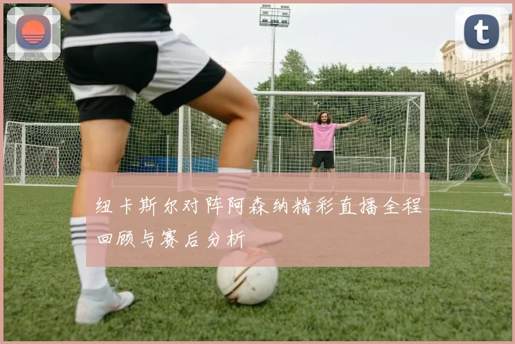 纽卡斯尔对阵阿森纳精彩直播全程回顾与赛后分析