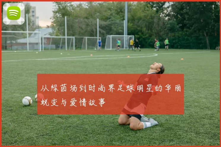 从绿茵场到时尚界足球明星的华丽蜕变与爱情故事