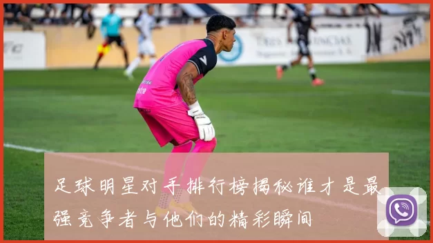 足球明星对手排行榜揭秘谁才是最强竞争者与他们的精彩瞬间