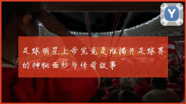 足球明星上帝究竟是谁揭开足球界的神秘面纱与传奇故事