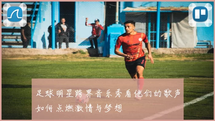 足球明星跨界音乐秀看他们的歌声如何点燃激情与梦想