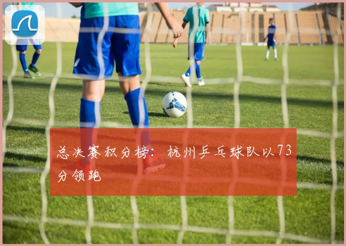 总决赛积分榜：杭州乒乓球队以73分领跑