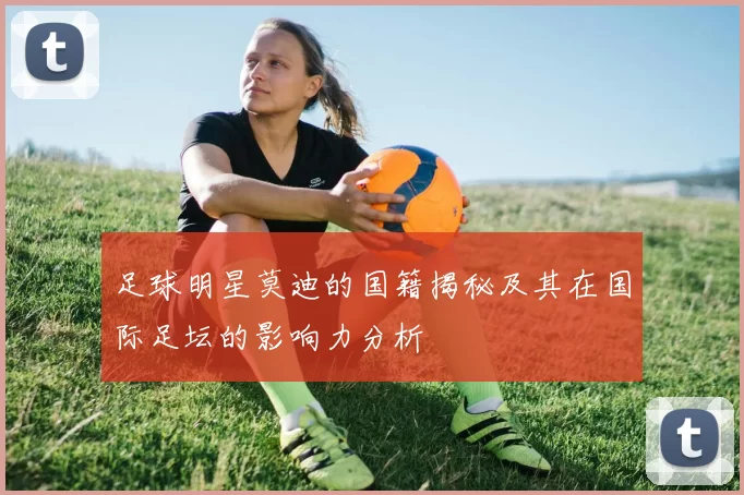 足球明星莫迪的国籍揭秘及其在国际足坛的影响力分析