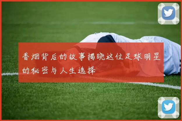 香烟背后的故事揭晓这位足球明星的秘密与人生选择