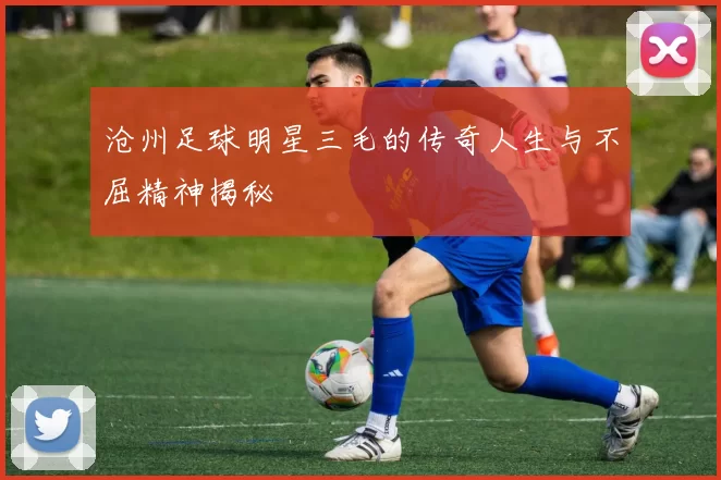 沧州足球明星三毛的传奇人生与不屈精神揭秘