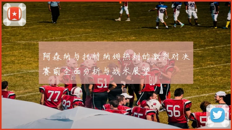 阿森纳与托特纳姆热刺的激烈对决赛前全面分析与战术展望