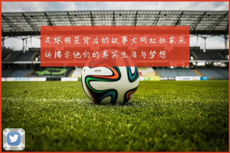 足球明星背后的故事女网红独家采访揭示他们的真实生活与梦想