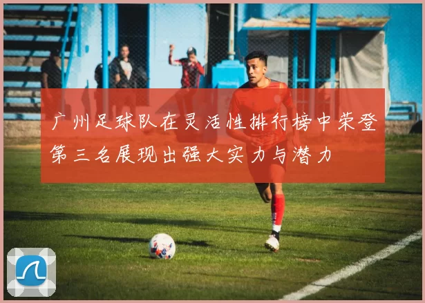 广州足球队在灵活性排行榜中荣登第三名展现出强大实力与潜力