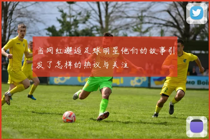 当网红邂逅足球明星他们的故事引发了怎样的热议与关注