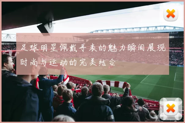 足球明星佩戴手表的魅力瞬间展现时尚与运动的完美结合