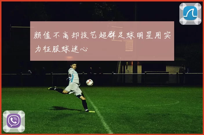 颜值不高却技艺超群足球明星用实力征服球迷心