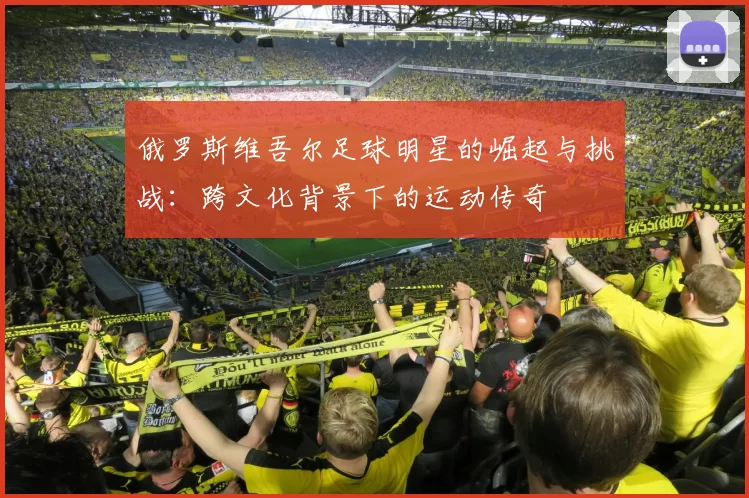 俄罗斯维吾尔足球明星的崛起与挑战：跨文化背景下的运动传奇