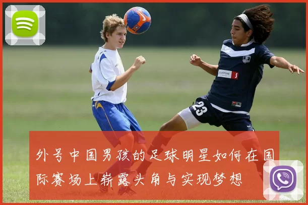 外号中国男孩的足球明星如何在国际赛场上崭露头角与实现梦想