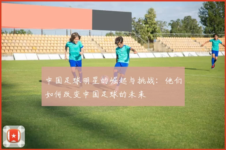 中国足球明星的崛起与挑战：他们如何改变中国足球的未来