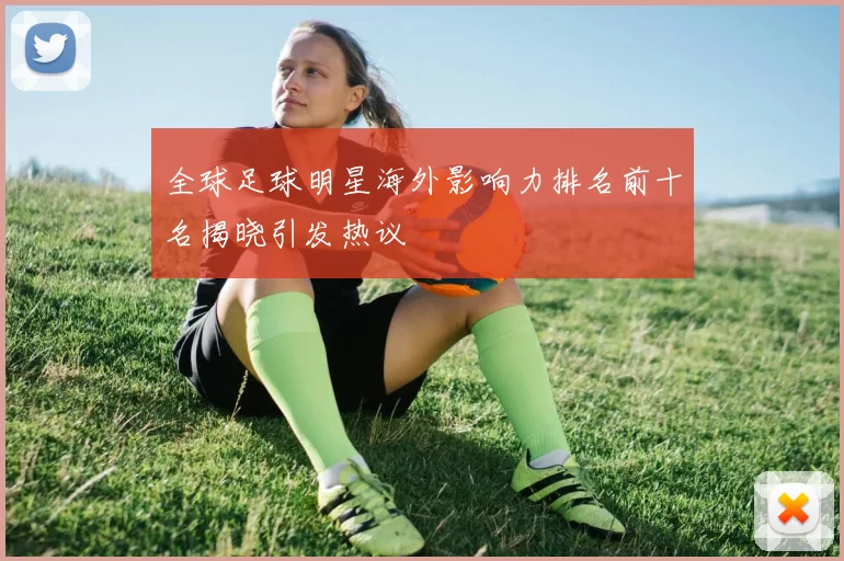 全球足球明星海外影响力排名前十名揭晓引发热议
