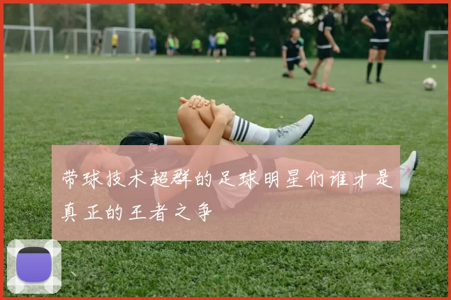带球技术超群的足球明星们谁才是真正的王者之争