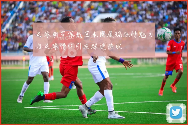 足球明星佩戴国米圈展现独特魅力与足球情怀引发球迷热议
