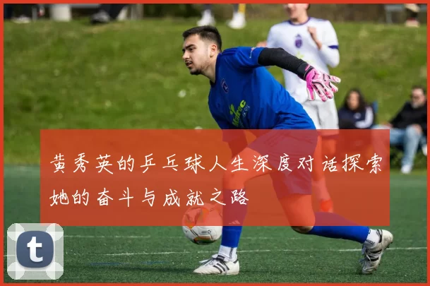 黄秀英的乒乓球人生深度对话探索她的奋斗与成就之路