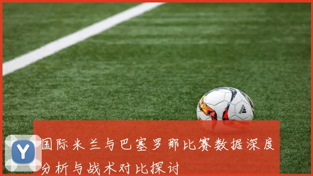 国际米兰与巴塞罗那比赛数据深度分析与战术对比探讨