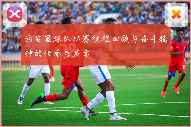 西安篮球队杯赛征程回顾与奋斗精神的传承与启示