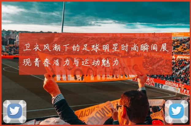 卫衣风潮下的足球明星时尚瞬间展现青春活力与运动魅力
