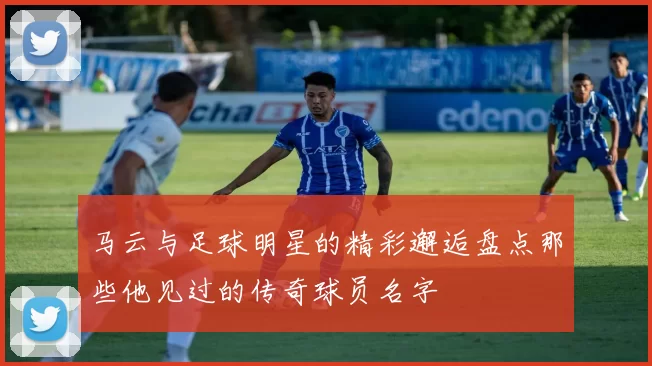 马云与足球明星的精彩邂逅盘点那些他见过的传奇球员名字