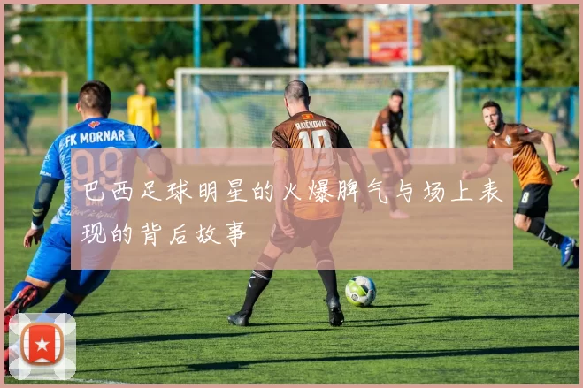 巴西足球明星的火爆脾气与场上表现的背后故事