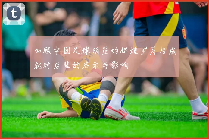 回顾中国足球明星的辉煌岁月与成就对后辈的启示与影响