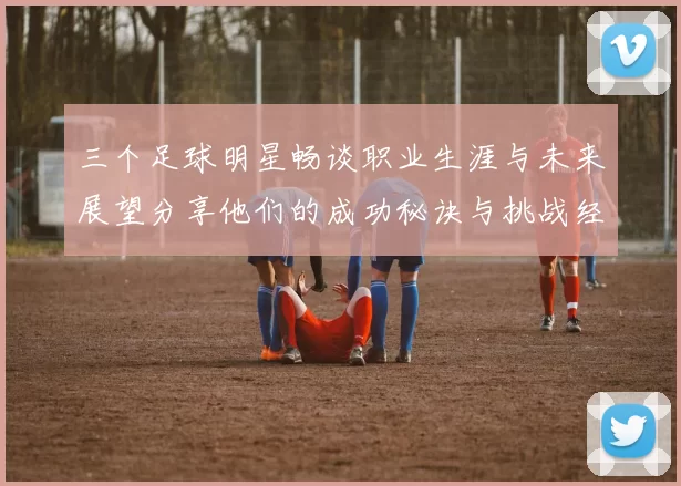 三个足球明星畅谈职业生涯与未来展望分享他们的成功秘诀与挑战经历