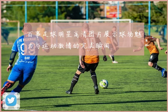 百事足球明星高清图片展示球场魅力与运动激情的完美瞬间