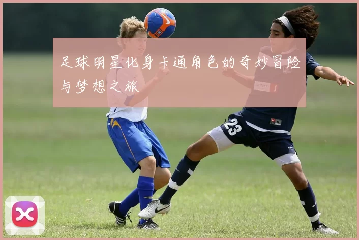 足球明星化身卡通角色的奇妙冒险与梦想之旅