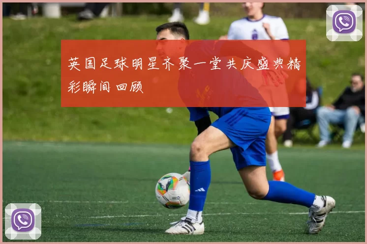英国足球明星齐聚一堂共庆盛典精彩瞬间回顾