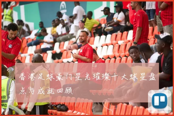 香港足球豪门星光璀璨十大球星盘点与成就回顾