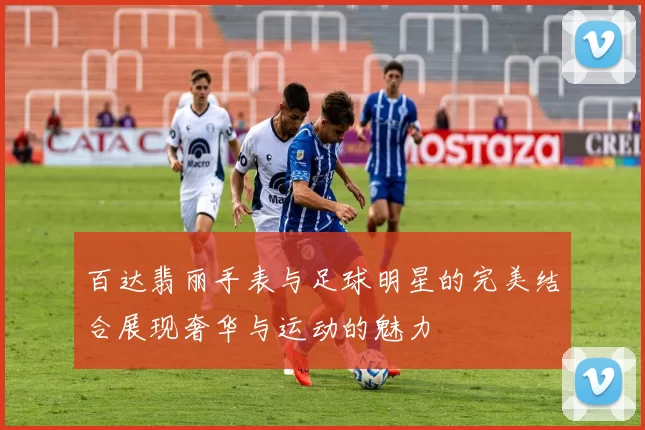 百达翡丽手表与足球明星的完美结合展现奢华与运动的魅力