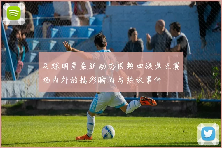 足球明星最新动态视频回顾盘点赛场内外的精彩瞬间与热议事件